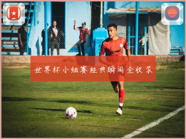 世界杯小组赛经典瞬间全收录