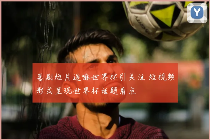 喜剧短片造嘛世界杯引关注 短视频形式呈现世界杯话题看点