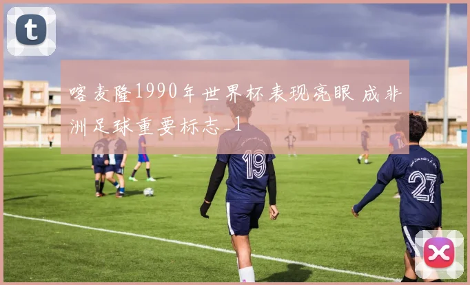 喀麦隆1990年世界杯表现亮眼 成非洲足球重要标志_1