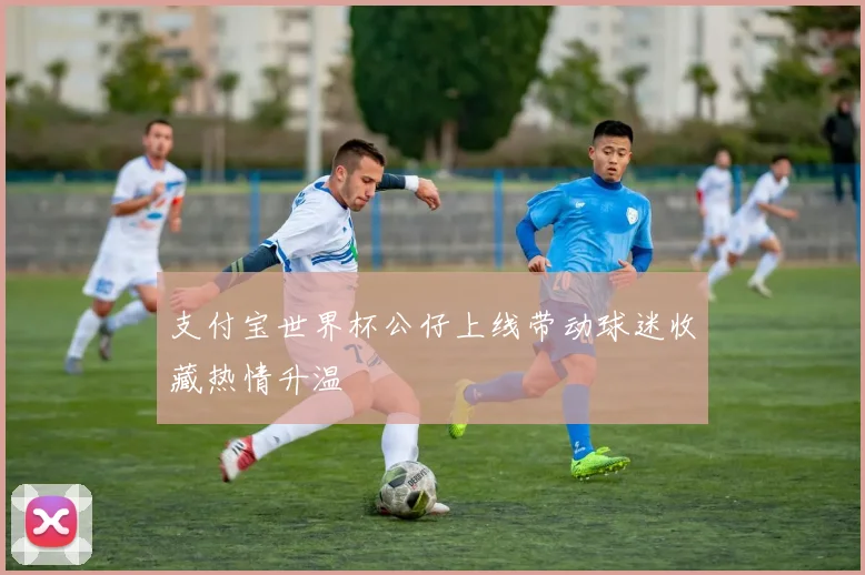 支付宝世界杯公仔上线带动球迷收藏热情升温