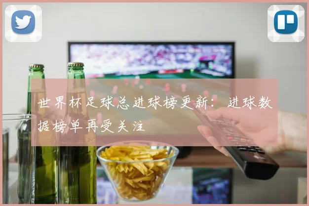 世界杯足球总进球榜更新:进球数据榜单再受关注