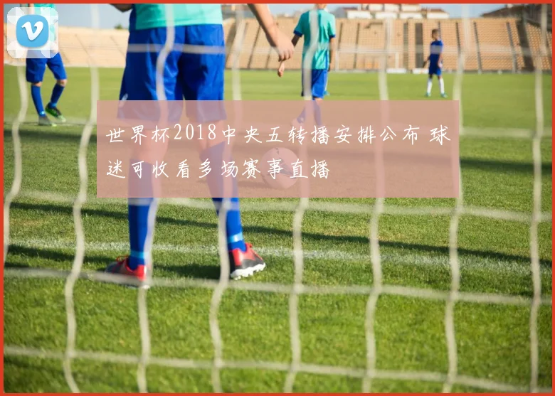 世界杯2018中央五转播安排公布 球迷可收看多场赛事直播