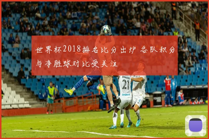 世界杯2018排名比分出炉 各队积分与净胜球对比受关注