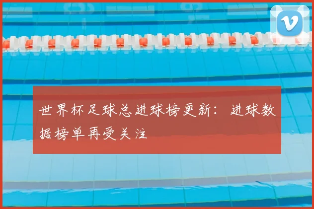 世界杯足球总进球榜更新:进球数据榜单再受关注