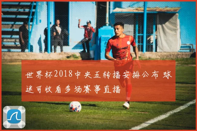 世界杯2018中央五转播安排公布 球迷可收看多场赛事直播